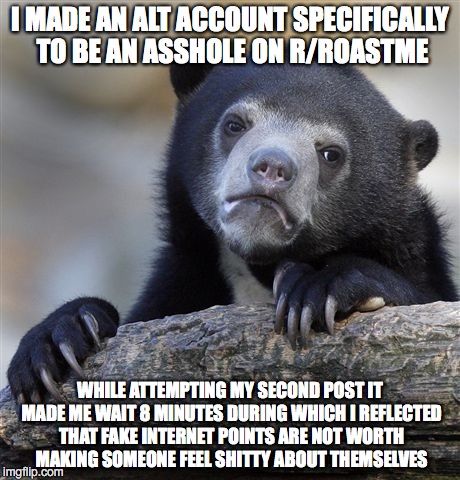 Confession Bear | I MADE AN ALT ACCOUNT SPECIFICALLY TO BE AN ASSHOLE ON R/ROASTME WHILE ATTEMPTING MY SECOND POST IT MADE ME WAIT 8 MINUTES DURING WHICH I RE | image tagged in memes,confession bear,AdviceAnimals | made w/ Imgflip meme maker