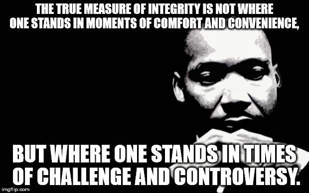 Martin Luther King Jr. | THE TRUE MEASURE OF INTEGRITY IS NOT WHERE ONE STANDS IN MOMENTS OF COMFORT AND CONVENIENCE, BUT WHERE ONE STANDS IN TIMES OF CHALLENGE AND  | image tagged in martin luther king jr | made w/ Imgflip meme maker