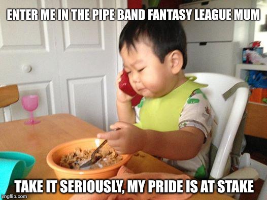 No Bullshit Business Baby | ENTER ME IN THE PIPE BAND FANTASY LEAGUE MUM TAKE IT SERIOUSLY, MY PRIDE IS AT STAKE | image tagged in memes,no bullshit business baby | made w/ Imgflip meme maker