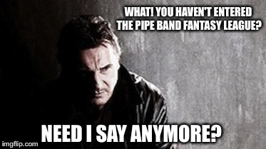I Will Find You And Kill You Meme | WHAT! YOU HAVEN'T ENTERED THE PIPE BAND FANTASY LEAGUE? NEED I SAY ANYMORE? | image tagged in memes,i will find you and kill you | made w/ Imgflip meme maker