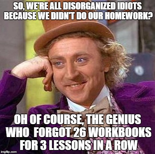 Wonka Hates Teachers | SO, WE'RE ALL DISORGANIZED IDIOTS BECAUSE WE DIDN'T DO OUR HOMEWORK? OH OF COURSE, THE GENIUS WHO  FORGOT 26 WORKBOOKS FOR 3 LESSONS IN A RO | image tagged in memes,creepy condescending wonka | made w/ Imgflip meme maker