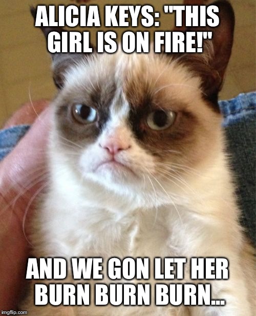 Not sure if u get the reference but... | ALICIA KEYS: "THIS GIRL IS ON FIRE!" AND WE GON LET HER BURN BURN BURN... | image tagged in memes,grumpy cat | made w/ Imgflip meme maker