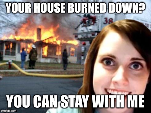 Disaster Overly Attached Girlfriend | YOUR HOUSE BURNED DOWN? YOU CAN STAY WITH ME | image tagged in disaster overly attached girlfriend | made w/ Imgflip meme maker