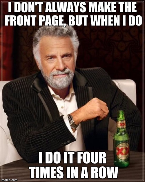 The Most Interesting Man In The World Meme | I DON'T ALWAYS MAKE THE FRONT PAGE, BUT WHEN I DO I DO IT FOUR TIMES IN A ROW | image tagged in memes,the most interesting man in the world | made w/ Imgflip meme maker