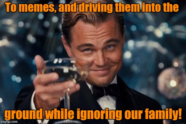 Leonardo Dicaprio Cheers Meme | To memes, and driving them into the ground while ignoring our family! | image tagged in memes,leonardo dicaprio cheers | made w/ Imgflip meme maker