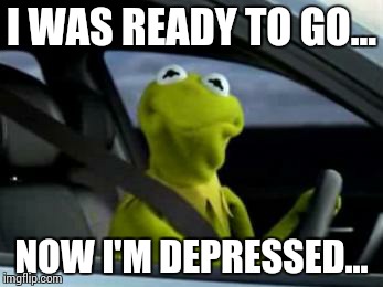 sad kermit | I WAS READY TO GO... NOW I'M DEPRESSED... | image tagged in sad kermit | made w/ Imgflip meme maker