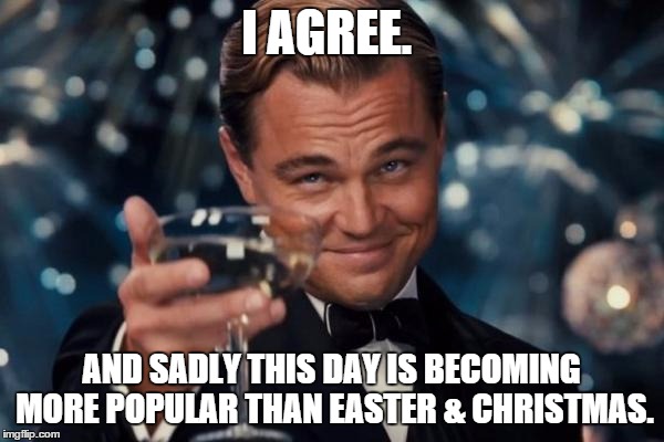 Leonardo Dicaprio Cheers | I AGREE. AND SADLY THIS DAY IS BECOMING MORE POPULAR THAN EASTER & CHRISTMAS. | image tagged in memes,leonardo dicaprio cheers | made w/ Imgflip meme maker