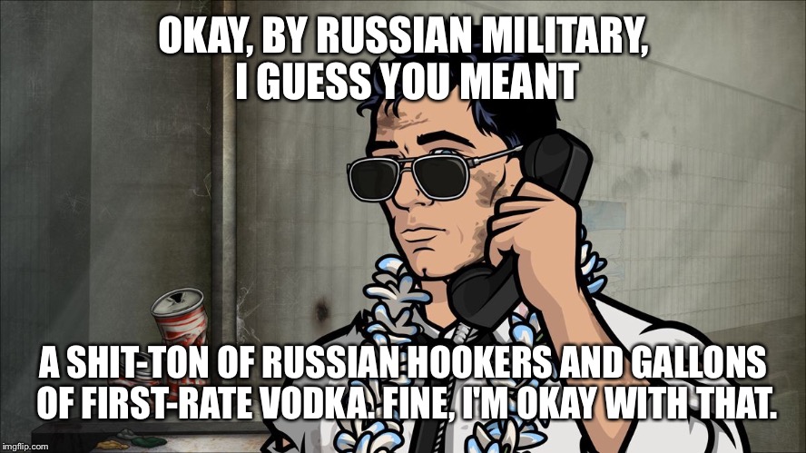 OKAY, BY RUSSIAN MILITARY, I GUESS YOU MEANT A SHIT-TON OF RUSSIAN HOOKERS AND GALLONS OF
FIRST-RATE VODKA. FINE, I'M OKAY WITH THAT. | made w/ Imgflip meme maker