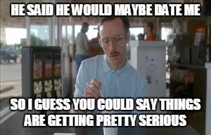 So I Guess You Can Say Things Are Getting Pretty Serious | HE SAID HE WOULD MAYBE DATE ME SO I GUESS YOU COULD SAY THINGS ARE GETTING PRETTY SERIOUS | image tagged in memes,so i guess you can say things are getting pretty serious | made w/ Imgflip meme maker