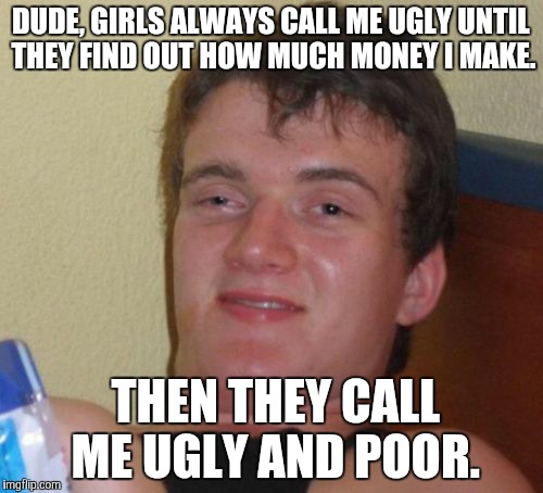 11 guy | DUDE, GIRLS ALWAYS CALL ME UGLY UNTIL THEY FIND OUT HOW MUCH MONEY I MAKE. THEN THEY CALL ME UGLY AND POOR. | image tagged in memes,10 guy,game_king,new,funny | made w/ Imgflip meme maker