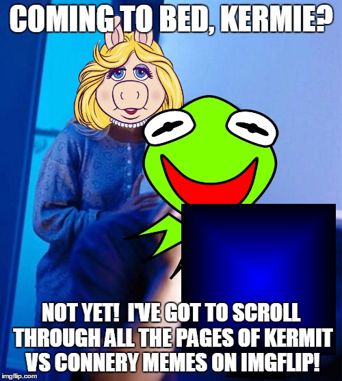 235 and counting... | COMING TO BED, KERMIE? NOT YET!  I'VE GOT TO SCROLL THROUGH ALL THE PAGES OF KERMIT VS CONNERY MEMES ON IMGFLIP! | image tagged in memes,kermit vs connery,sean connery kermit,sean connery  kermit,kermit the frog,imgflip | made w/ Imgflip meme maker