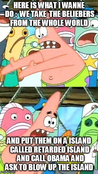 Put It Somewhere Else Patrick | HERE IS WHAT I WANNE DO :  WE TAKE  THE BELIEBERS FROM THE WHOLE WORLD AND PUT THEM ON A ISLAND CALLED RETARDED ISLAND  AND CALL OBAMA AND A | image tagged in memes,put it somewhere else patrick | made w/ Imgflip meme maker