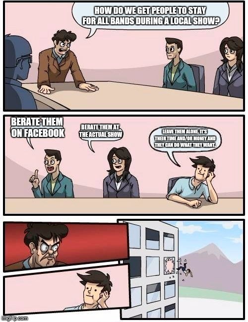 Boardroom Meeting Suggestion | HOW DO WE GET PEOPLE TO STAY FOR ALL BANDS DURING A LOCAL SHOW? BERATE THEM ON FACEBOOK BERATE THEM AT THE ACTUAL SHOW LEAVE THEM ALONE. IT' | image tagged in memes,boardroom meeting suggestion | made w/ Imgflip meme maker