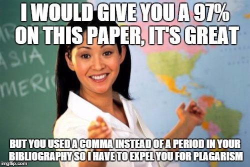 Unhelpful High School Teacher Meme | I WOULD GIVE YOU A 97% ON THIS PAPER, IT'S GREAT BUT YOU USED A COMMA INSTEAD OF A PERIOD IN YOUR BIBLIOGRAPHY SO I HAVE TO EXPEL YOU FOR PL | image tagged in memes,unhelpful high school teacher | made w/ Imgflip meme maker