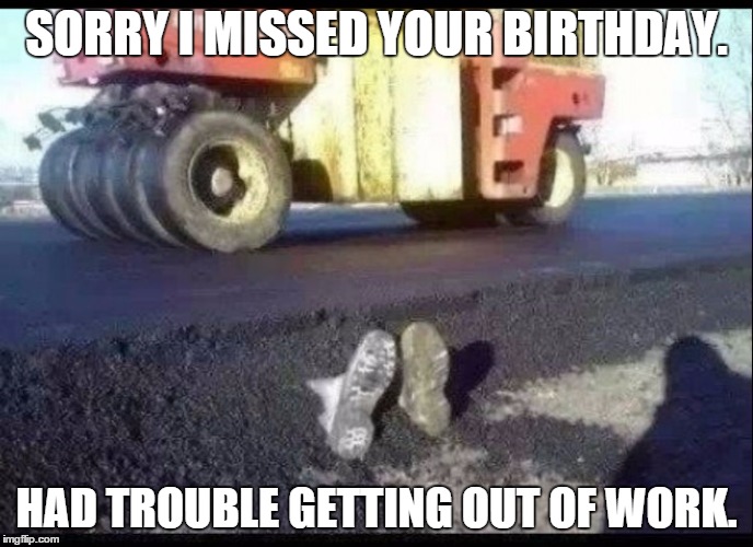 Birthday | SORRY I MISSED YOUR BIRTHDAY. HAD TROUBLE GETTING OUT OF WORK. | image tagged in funny memes | made w/ Imgflip meme maker