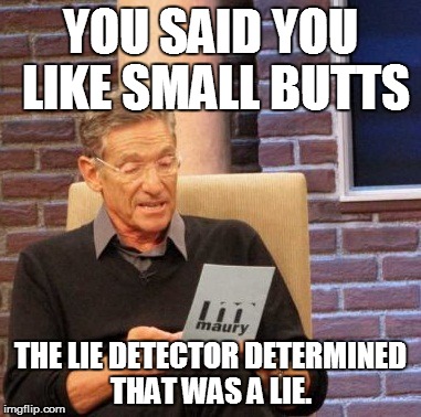 Maury Lie Detector | YOU SAID YOU LIKE SMALL BUTTS THE LIE DETECTOR DETERMINED THAT WAS A LIE. | image tagged in memes,maury lie detector | made w/ Imgflip meme maker