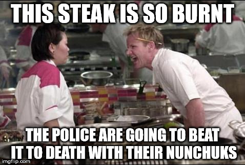 Angry Chef Gordon Ramsay | THIS STEAK IS SO BURNT THE POLICE ARE GOING TO BEAT IT TO DEATH WITH THEIR NUNCHUKS | image tagged in memes,angry chef gordon ramsay | made w/ Imgflip meme maker
