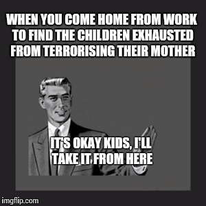 Kill Yourself Guy | IT'S OKAY KIDS, I'LL TAKE IT FROM HERE WHEN YOU COME HOME FROM WORK TO FIND THE CHILDREN EXHAUSTED FROM TERRORISING THEIR MOTHER | image tagged in memes,kill yourself guy | made w/ Imgflip meme maker