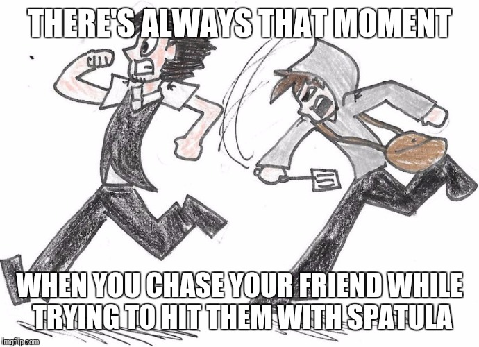 THERE'S ALWAYS THAT MOMENT WHEN YOU CHASE YOUR FRIEND WHILE TRYING TO HIT THEM WITH SPATULA | image tagged in spatula chase | made w/ Imgflip meme maker