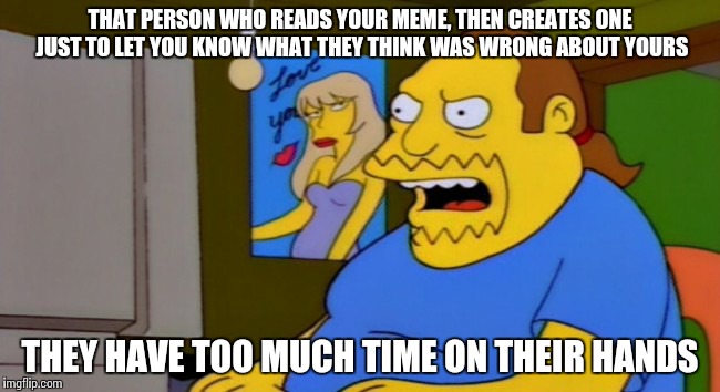 Comic book guy | THAT PERSON WHO READS YOUR MEME, THEN CREATES ONE JUST TO LET YOU KNOW WHAT THEY THINK WAS WRONG ABOUT YOURS THEY HAVE TOO MUCH TIME ON THEI | image tagged in simpsons | made w/ Imgflip meme maker