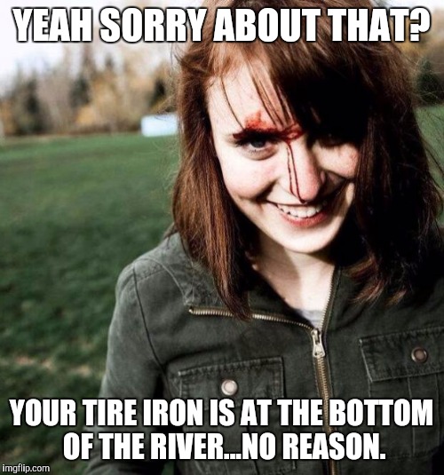 psychotic girlfriend | YEAH SORRY ABOUT THAT? YOUR TIRE IRON IS AT THE BOTTOM OF THE RIVER...NO REASON. | image tagged in psychotic girlfriend | made w/ Imgflip meme maker