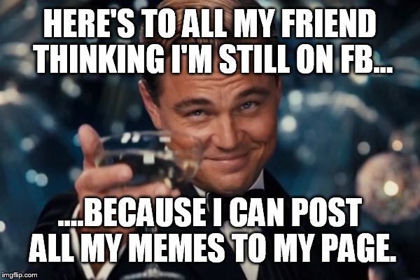 Leonardo Dicaprio Cheers Meme | HERE'S TO ALL MY FRIEND THINKING I'M STILL ON FB... ....BECAUSE I CAN POST ALL MY MEMES TO MY PAGE. | image tagged in memes,leonardo dicaprio cheers | made w/ Imgflip meme maker