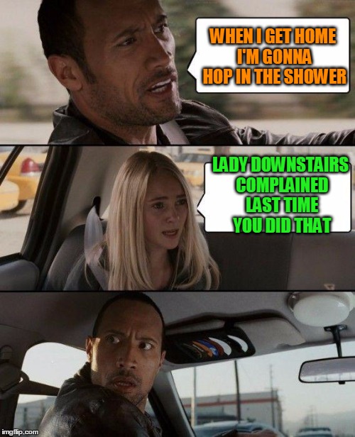 Oh snap! I thought he was speaking figuratively! | WHEN I GET HOME I'M GONNA HOP IN THE SHOWER LADY DOWNSTAIRS COMPLAINED LAST TIME YOU DID THAT | image tagged in memes,the rock driving | made w/ Imgflip meme maker