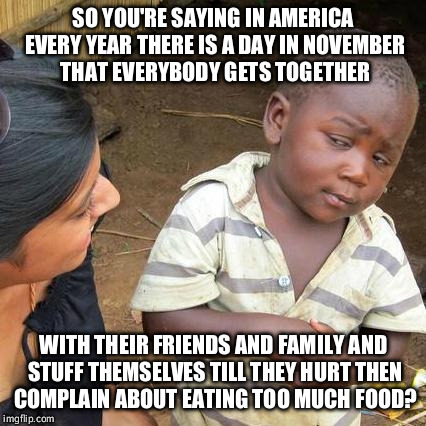 Third World Skeptical Kid | SO YOU'RE SAYING IN AMERICA EVERY YEAR THERE IS A DAY IN NOVEMBER THAT EVERYBODY GETS TOGETHER WITH THEIR FRIENDS AND FAMILY AND STUFF THEMS | image tagged in memes,third world skeptical kid | made w/ Imgflip meme maker
