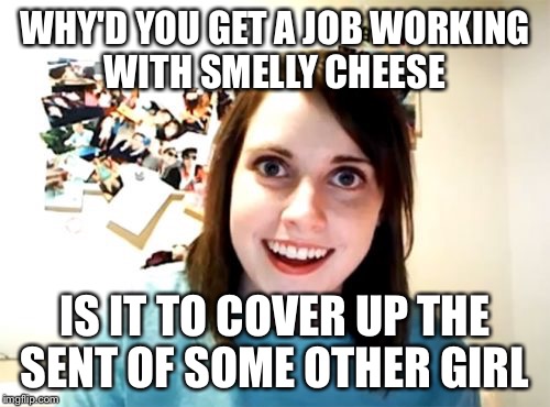 I don't think cheese can help you here | WHY'D YOU GET A JOB WORKING WITH SMELLY CHEESE IS IT TO COVER UP THE SENT OF SOME OTHER GIRL | image tagged in memes,overly attached girlfriend,cheese | made w/ Imgflip meme maker