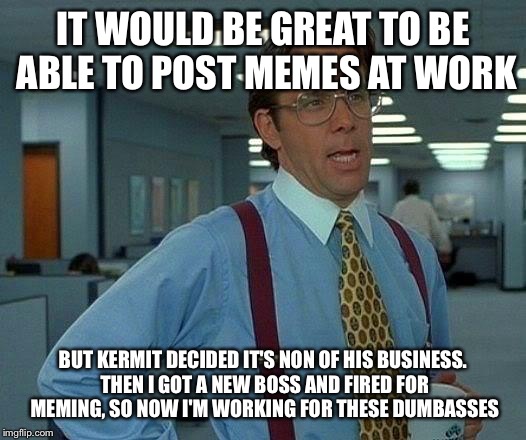 That Would Be Great Meme | IT WOULD BE GREAT TO BE ABLE TO POST MEMES AT WORK BUT KERMIT DECIDED IT'S NON OF HIS BUSINESS. THEN I GOT A NEW BOSS AND FIRED FOR MEMING,  | image tagged in memes,that would be great | made w/ Imgflip meme maker