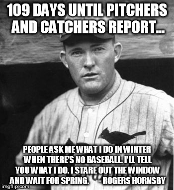 Waiting for baseball to start again.... | 109 DAYS UNTIL PITCHERS AND CATCHERS REPORT... PEOPLE ASK ME WHAT I DO IN WINTER WHEN THERE’S NO BASEBALL. I’LL TELL YOU WHAT I DO. I STARE  | image tagged in rogers hornsby,baseball,mlb,world series | made w/ Imgflip meme maker
