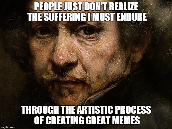 PEOPLE JUST DON'T REALIZE THE SUFFERING I MUST ENDURE THROUGH THE ARTISTIC PROCESS OF CREATING GREAT MEMES | image tagged in how i must suffer for my art | made w/ Imgflip meme maker