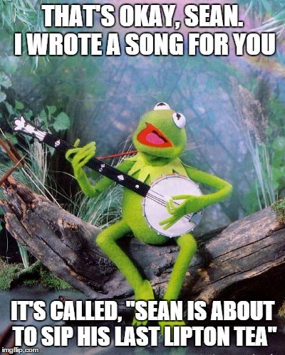 THAT'S OKAY, SEAN. I WROTE A SONG FOR YOU IT'S CALLED, "SEAN IS ABOUT TO SIP HIS LAST LIPTON TEA" | made w/ Imgflip meme maker