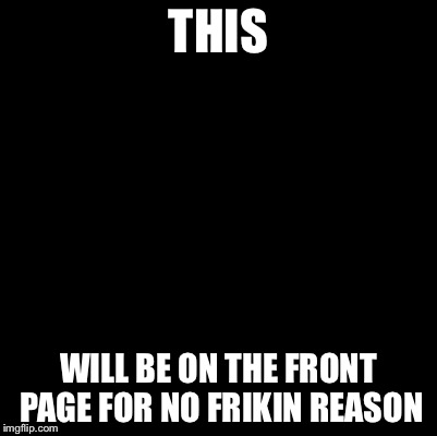 Blank | THIS WILL BE ON THE FRONT PAGE FOR NO FRIKIN REASON | image tagged in blank | made w/ Imgflip meme maker