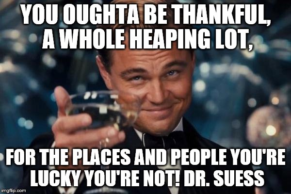 Leonardo Dicaprio Cheers Meme | YOU OUGHTA BE THANKFUL, A WHOLE HEAPING LOT, FOR THE PLACES AND PEOPLE YOU'RE LUCKY YOU'RE NOT! DR. SUESS | image tagged in memes,leonardo dicaprio cheers | made w/ Imgflip meme maker