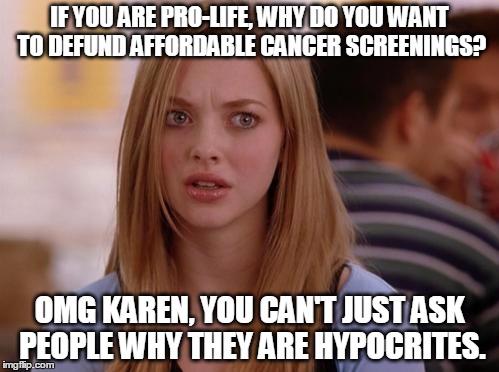 OMG Karen Meme | IF YOU ARE PRO-LIFE, WHY DO YOU WANT TO DEFUND AFFORDABLE CANCER SCREENINGS? OMG KAREN, YOU CAN'T JUST ASK PEOPLE WHY THEY ARE HYPOCRITES. | image tagged in memes,omg karen | made w/ Imgflip meme maker