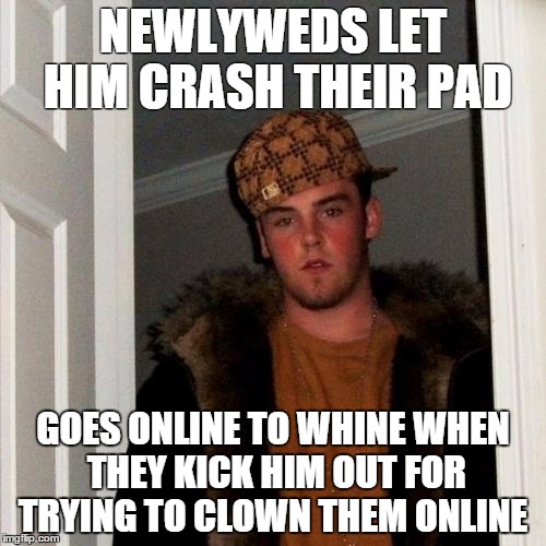 Scumbag Steve | NEWLYWEDS LET HIM CRASH THEIR PAD GOES ONLINE TO WHINE WHEN THEY KICK HIM OUT FOR TRYING TO CLOWN THEM ONLINE | image tagged in memes,scumbag steve,AdviceAnimals | made w/ Imgflip meme maker