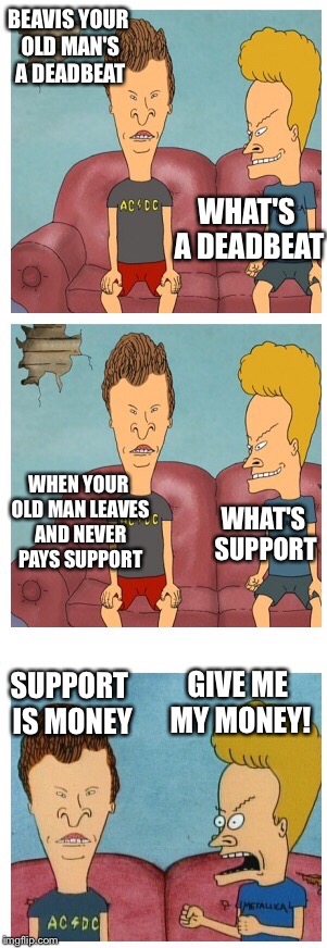 Beavis and Butthead | BEAVIS YOUR OLD MAN'S A DEADBEAT WHAT'S A DEADBEAT WHEN YOUR OLD MAN LEAVES AND NEVER PAYS SUPPORT WHAT'S SUPPORT SUPPORT IS MONEY GIVE ME M | image tagged in beavis and butthead | made w/ Imgflip meme maker