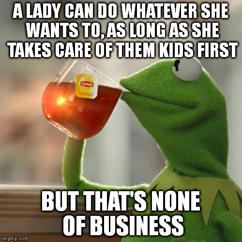 But That's None Of My Business Meme | A LADY CAN DO WHATEVER SHE WANTS TO, AS LONG AS SHE TAKES CARE OF THEM KIDS FIRST BUT THAT'S NONE OF BUSINESS | image tagged in memes,but thats none of my business,kermit the frog | made w/ Imgflip meme maker