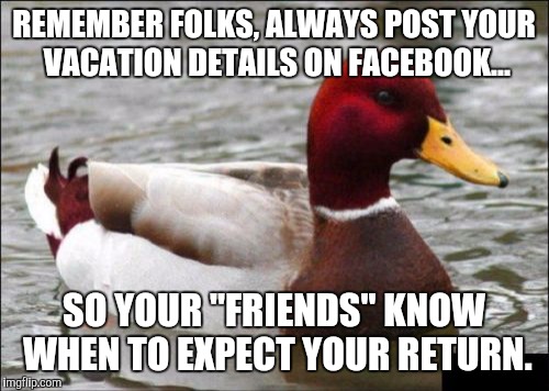 This happened to a buddy of mine. 2 days after he left for vacation...robbed! | REMEMBER FOLKS, ALWAYS POST YOUR VACATION DETAILS ON FACEBOOK... SO YOUR "FRIENDS" KNOW WHEN TO EXPECT YOUR RETURN. | image tagged in memes,malicious advice mallard | made w/ Imgflip meme maker