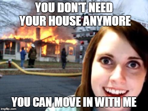 Disaster Overly Attached Girl | YOU DON'T NEED YOUR HOUSE ANYMORE YOU CAN MOVE IN WITH ME | image tagged in disaster overly attached girl | made w/ Imgflip meme maker