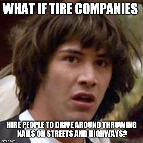 Conspiracy Keanu | WHAT IF TIRE COMPANIES HIRE PEOPLE TO DRIVE AROUND THROWING NAILS ON STREETS AND HIGHWAYS? | image tagged in memes,conspiracy keanu | made w/ Imgflip meme maker