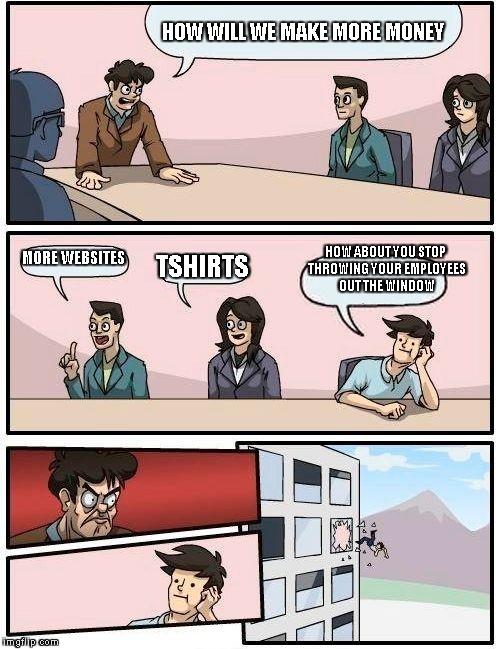 Boardroom Meeting Suggestion | HOW WILL WE MAKE MORE MONEY MORE WEBSITES TSHIRTS HOW ABOUT YOU STOP THROWING YOUR EMPLOYEES OUT THE WINDOW | image tagged in memes,boardroom meeting suggestion | made w/ Imgflip meme maker