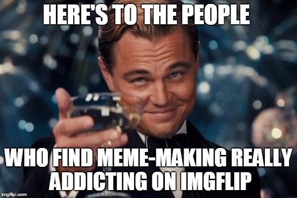 Leonardo Dicaprio Cheers | HERE'S TO THE PEOPLE WHO FIND MEME-MAKING REALLY ADDICTING ON IMGFLIP | image tagged in memes,leonardo dicaprio cheers | made w/ Imgflip meme maker