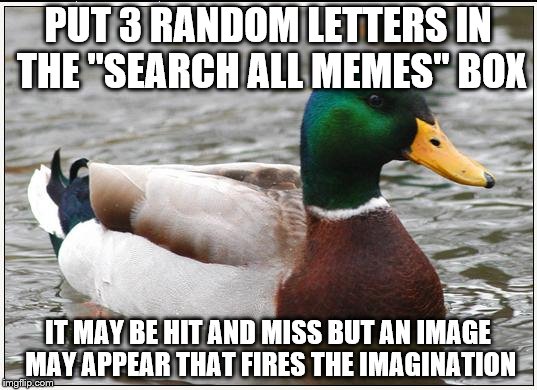 If you are lacking ideas for a meme (which happens to all of us) Try this... | PUT 3 RANDOM LETTERS IN THE "SEARCH ALL MEMES" BOX IT MAY BE HIT AND MISS BUT AN IMAGE MAY APPEAR THAT FIRES THE IMAGINATION | image tagged in memes,actual advice mallard | made w/ Imgflip meme maker