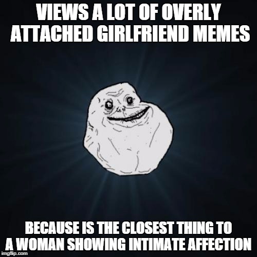 Forever Alone Meme | VIEWS A LOT OF OVERLY ATTACHED GIRLFRIEND MEMES BECAUSE IS THE CLOSEST THING TO A WOMAN SHOWING INTIMATE AFFECTION | image tagged in memes,forever alone | made w/ Imgflip meme maker