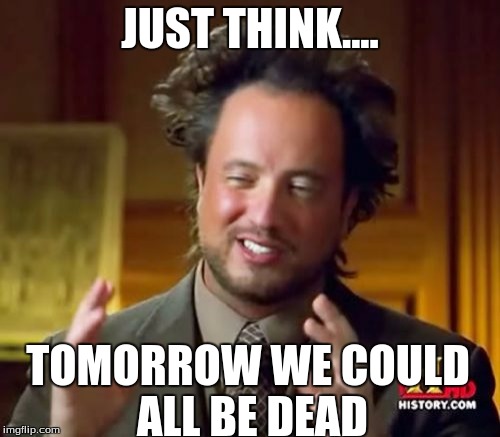 Ancient Aliens | JUST THINK.... TOMORROW WE COULD ALL BE DEAD | image tagged in memes,ancient aliens | made w/ Imgflip meme maker