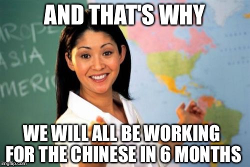 Unhelpful High School Teacher | AND THAT'S WHY WE WILL ALL BE WORKING FOR THE CHINESE IN 6 MONTHS | image tagged in memes,unhelpful high school teacher | made w/ Imgflip meme maker