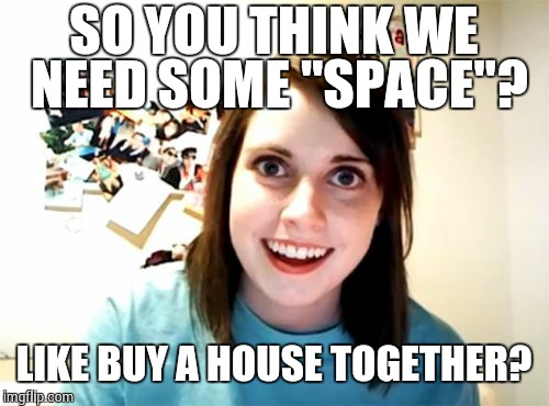 Overly Attached Girlfriend Meme | SO YOU THINK WE NEED SOME "SPACE"? LIKE BUY A HOUSE TOGETHER? | image tagged in memes,overly attached girlfriend | made w/ Imgflip meme maker