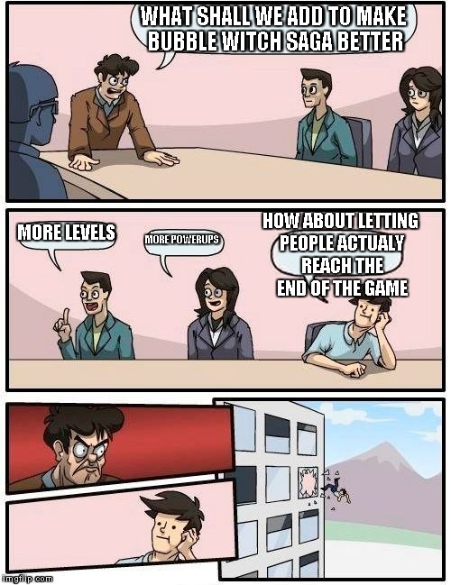 Boardroom Meeting Suggestion | WHAT SHALL WE ADD TO MAKE BUBBLE WITCH SAGA BETTER MORE LEVELS MORE POWERUPS HOW ABOUT LETTING PEOPLE ACTUALY REACH THE END OF THE GAME | image tagged in memes,boardroom meeting suggestion | made w/ Imgflip meme maker